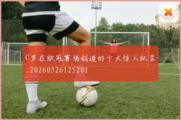 C罗在欧冠赛场创造的十大惊人纪录_20260526125201