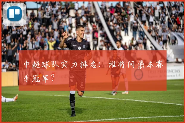 中超球队实力排名：谁将问鼎本赛季冠军？