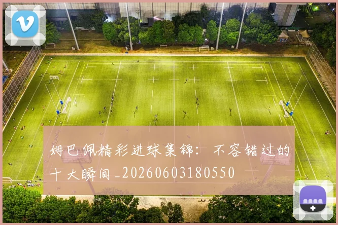 姆巴佩精彩进球集锦:不容错过的十大瞬间_20260603180550
