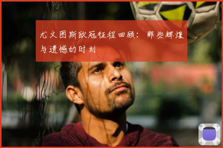 尤文图斯欧冠征程回顾：那些辉煌与遗憾的时刻