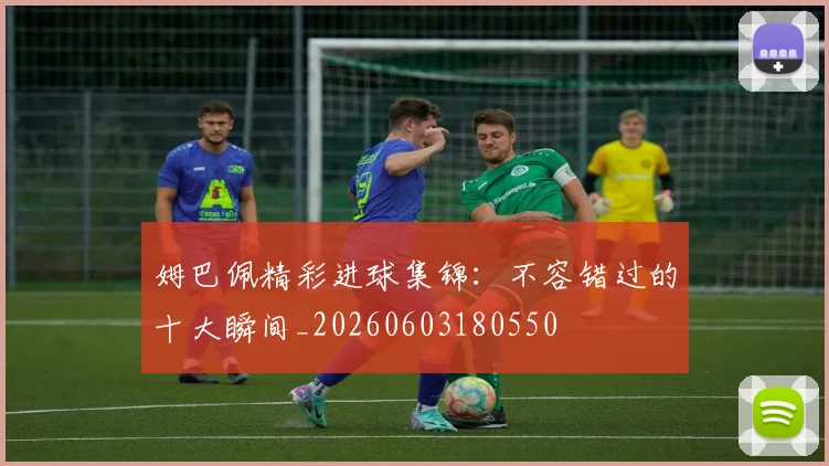 姆巴佩精彩进球集锦：不容错过的十大瞬间_20260603180550