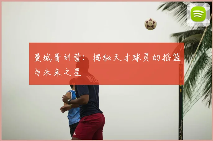 曼城青训营:揭秘天才球员的摇篮与未来之星