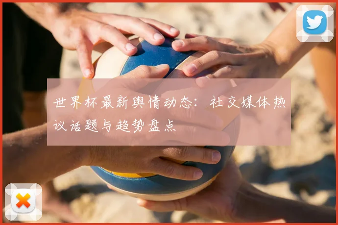 世界杯最新舆情动态：社交媒体热议话题与趋势盘点