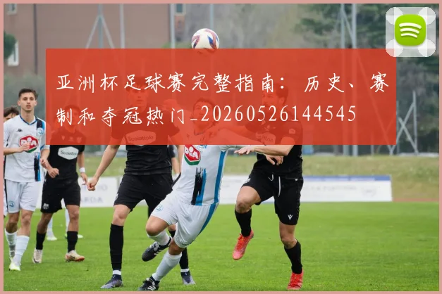 亚洲杯足球赛完整指南：历史、赛制和夺冠热门_20260526144545