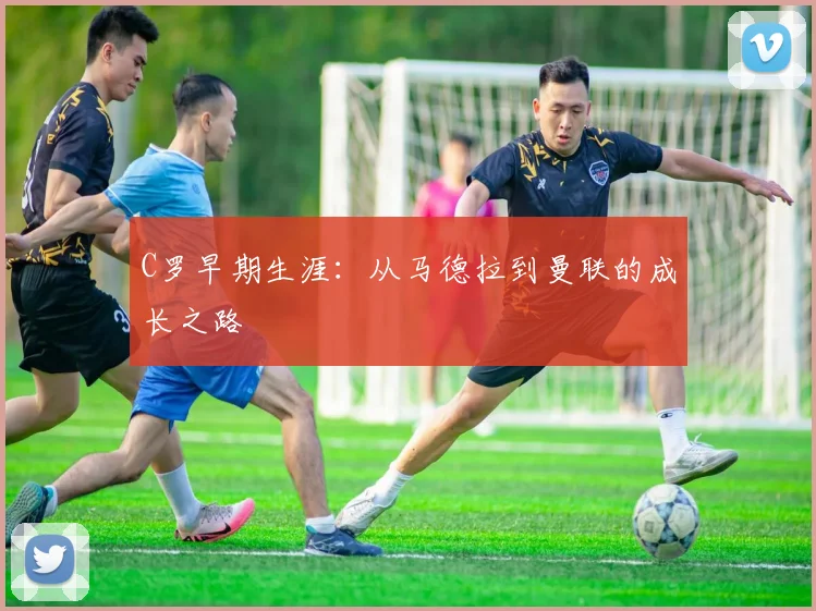 C罗早期生涯：从马德拉到曼联的成长之路
