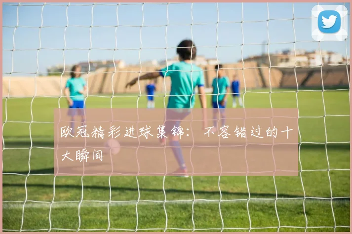 欧冠精彩进球集锦:不容错过的十大瞬间