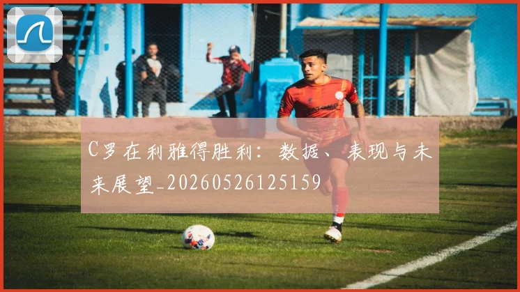 C罗在利雅得胜利:数据、表现与未来展望_20260526125159