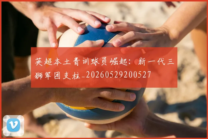 英超本土青训球员崛起:新一代三狮军团支柱_20260529200527
