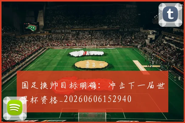 国足换帅目标明确：冲击下一届世界杯资格_20260606152940