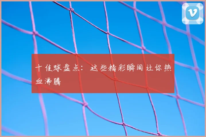 十佳球盘点：这些精彩瞬间让你热血沸腾