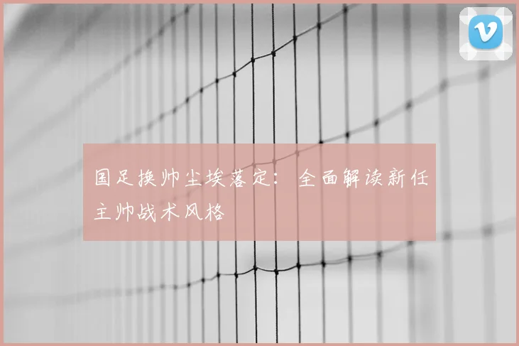 国足换帅尘埃落定:全面解读新任主帅战术风格