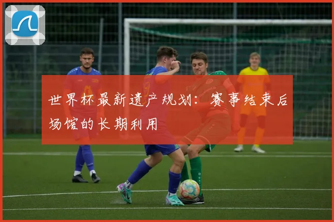 世界杯最新遗产规划:赛事结束后场馆的长期利用