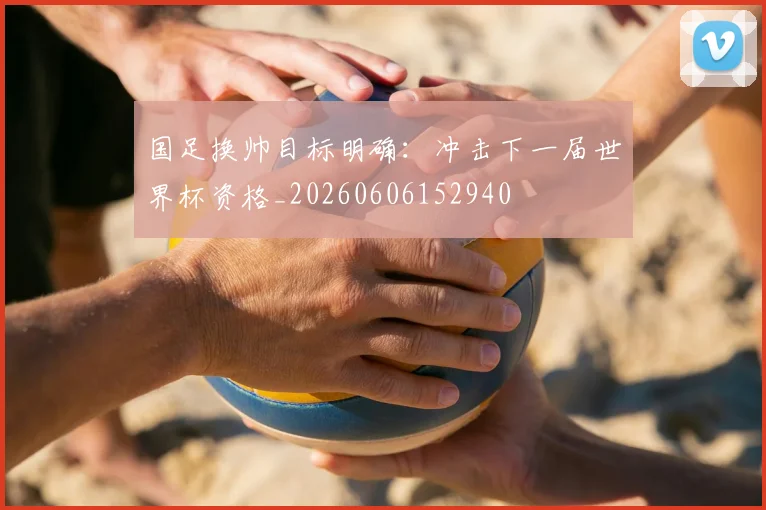 国足换帅目标明确：冲击下一届世界杯资格_20260606152940