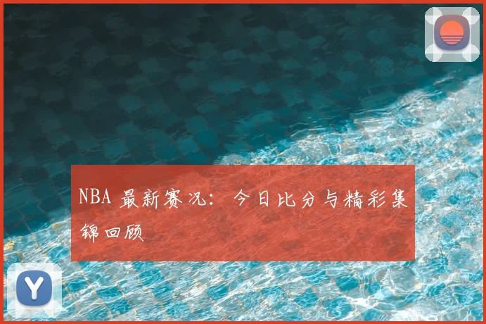 NBA 最新赛况：今日比分与精彩集锦回顾